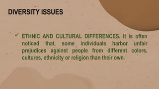 DIVERSITY ISSUES
 ETHNIC AND CULTURAL DIFFERENCES. It is often
noticed that, some individuals harbor unfair
prejudices against people from different colors,
cultures, ethnicity or religion than their own.
 