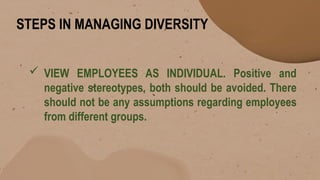 STEPS IN MANAGING DIVERSITY
 VIEW EMPLOYEES AS INDIVIDUAL. Positive and
negative stereotypes, both should be avoided. There
should not be any assumptions regarding employees
from different groups.
 
