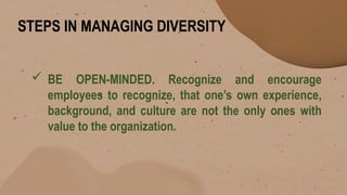 STEPS IN MANAGING DIVERSITY
 BE OPEN-MINDED. Recognize and encourage
employees to recognize, that one’s own experience,
background, and culture are not the only ones with
value to the organization.
 