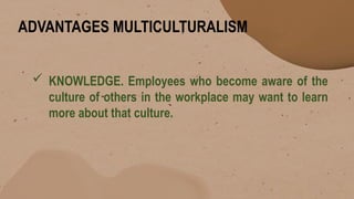 ADVANTAGES MULTICULTURALISM
 KNOWLEDGE. Employees who become aware of the
culture of others in the workplace may want to learn
more about that culture.
 
