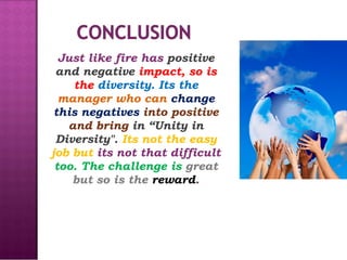 Just like fire has  positive and negative  impact, so is the  diversity. Its the  manager who can  change this negatives  into positive and bring  in “Unity in Diversity".  Its not the easy job but  its not that difficult  too. The challenge is  great but so is the  reward . 