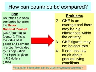 How can countries be compared? Problems GNP is an average and there may be big differences within the country. GNP figures may not be accurate. It does not say much about general living conditions. GNP Countries are often compared by using the Gross National Product (GNP) per capita (person). This is the value of all goods and services in a country divided by its population. The figure is given in US dollars (US$). What other information can be used to compare countries?