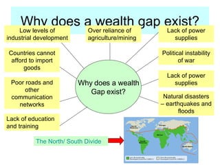 Why does a wealth gap exist? Low levels of industrial development Over reliance of agriculture/mining Lack of power supplies Countries cannot afford to import goods Poor roads and other communication networks Political instability of war Lack of power supplies Natural disasters – earthquakes and floods Lack of education and training Why does a wealth Gap exist? The North/ South Divide