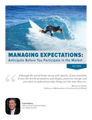 MANAGING EXPECTATIONS:
Anticipate Before You Participate in the Market
Although the world looks messy and chaotic, if you translate
it into the world of numbers and shapes, patterns emerge and
you start to understand why things are the way they are.
Marcus du Sautoy,
Professor of Mathematics at the University of Oxford
Frank Holmes,
CEO and Chief Investment Officer,
U.S. Global Investors
2Q 2016
 