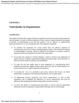 1
CHAPTER 2
Total Quality In Organizations
Teaching Notes
This chapter introduces the concept of quality in production and service systems and develops the
idea that quality is central to effective operation of these systems. Students should be encouraged
to develop an understanding of the fact that quality is not an "add-on" to organizational
processes, but that it is "a way of doing business." Key objectives should be:
 To reinforce the importance of a total quality focus for effective operation of
manufacturing and service systems, including support systems. This includes developing
an understanding of systems, which are defined as the functions or activities within an
organization that work together for the aim of the organization.
 To examine the concept of “systems thinking,” which is critical to the application of
quality, because it supplies organizational linkages that help to align various functions, in
order to meet the needs of customers and stakeholders.
 To study the role that quality plays in each component of a manufacturing firm’s
production and business support systems and to show how they are linked together as a
system of processes to support organizational objectives.
 To develop the view of a production and service systems that focuses on lateral
relationships, as opposed to the traditional hierarchical view of organizations.
 To differentiate between production and service organizations, as well as their
similarities, and to highlight the differences in service organizations that must be
addressed when designing and implementing quality assurance systems.
 To show that quality in manufacturing and quality in services must be approached
differently in terms of employees' responsibilities and type and use of technology.
Managing for Quality and Performance Excellence 8th Edition Evans Solutions Manual
Full Download: http://alibabadownload.com/product/managing-for-quality-and-performance-excellence-8th-edition-evans-solution
This sample only, Download all chapters at: alibabadownload.com
 