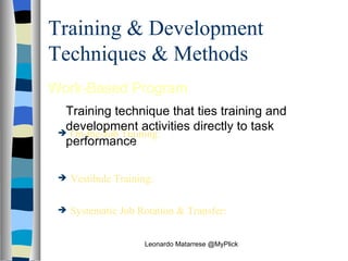 Training & Development Techniques & Methods Work-Based Program    Training technique that ties training and development activities directly to task performance On-the-Job Training:   Work‑based training, sometimes informal, conducted while an employee is in actual work situation Vestibule Training:   Worked‑based training conducted in a simulated environment away from the work site Systematic Job Rotation & Transfer:   Work‑based training in which employees are systematically moved from one job to another so that they can learn a wider array of tasks and skills Leonardo Matarrese @MyPlick 