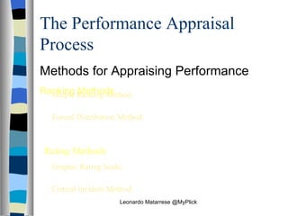 The Performance Appraisal Process Methods for Appraising Performance Ranking Methods Simple Ranking Method:  Performance appraisal method that ranks employees from best to worst Forced Distribution Method:  Performance appraisal method that classifies employees into different performance categories based on a predetermined distribution Rating Methods Graphic Rating Scale:  Performance rating method using a numerical scale to rate performance along a set of dimensions Critical Incident Method:  Performance rating method based on stated examples that reflect especially good or poor performance   Leonardo Matarrese @MyPlick 