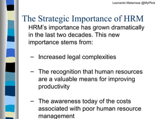 The Strategic Importance of HRM HRM’s importance has grown dramatically in the last two decades. This new importance stems from:  Increased legal complexities The recognition that human resources are a valuable means for improving productivity The awareness today of the costs associated with poor human resource management Leonardo Matarrese @MyPlick 
