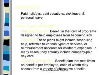 Paid Time Off Paid holidays, paid vacations, sick leave, & personal leave Other Types of Benefits Wellness Program:  Benefit in the form of programs designed to help employees from becoming sick Childcare:   These plans might include scheduling help, referrals to various types of services, or reimbursement accounts for childcare expenses. In many cases, they actually include company‑paid day care.  Cafeteria Benefit Plan:  Benefit plan that sets limits on benefits per employee, each of whom may choose from a variety of alternative benefits  Leonardo Matarrese @MyPlick 