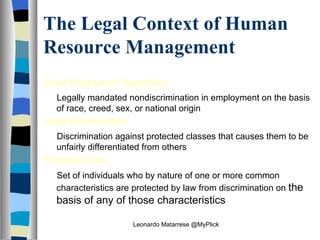 The Legal Context of Human Resource Management Equal Employment Opportunity Legally mandated nondiscrimination in employment on the basis of race, creed, sex, or national origin Illegal Discrimination Discrimination against protected classes that causes them to be unfairly differentiated from others Protected Class Set of individuals who by nature of one or more common characteristics are protected by law from discrimination on  the basis of any of those characteristics Leonardo Matarrese @MyPlick 