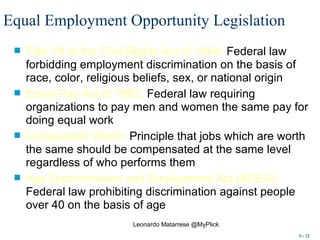 Equal Employment Opportunity Legislation   Title VII of the Civil Rights Act of 1964:  Federal law forbidding employment discrimination on the basis of race, color, religious beliefs, sex, or national origin Equal Pay Act of 1963:  Federal law requiring organizations to pay men and women the same pay for doing equal work Comparable Worth:  Principle that jobs which are worth the same should be compensated at the same level regardless of who performs them Age Discrimination and Employment Act (ADEA):  Federal law prohibiting discrimination against people over 40 on the basis of age 8 -  Leonardo Matarrese @MyPlick 
