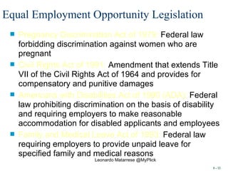Equal Employment Opportunity Legislation   Pregnancy Discrimination Act of 1979:  Federal law forbidding discrimination against women who are pregnant  Civil Rights Act of 1991:  Amendment that extends Title VII of the Civil Rights Act of 1964 and provides for compensatory and punitive damages Americans with Disabilities Act of 1990 (ADA):  Federal law prohibiting discrimination on the basis of disability and requiring employers to make reasonable accommodation for disabled applicants and employees Family and Medical Leave Act of 1993:  Federal law requiring employers to provide unpaid leave for specified family and medical reasons 8 -  Leonardo Matarrese @MyPlick 
