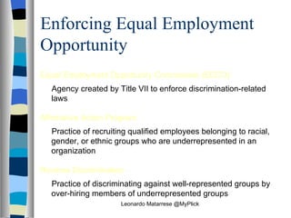 Enforcing Equal Employment Opportunity Equal Employment Opportunity Commission (EECO)  Agency created by Title VII to enforce discrimination-related laws Affirmative Action Program   Practice of recruiting qualified employees belonging to racial, gender, or ethnic groups who are underrepresented in an organization Reverse Discrimination   Practice of discriminating against well-represented groups by over-hiring members of underrepresented groups Leonardo Matarrese @MyPlick 