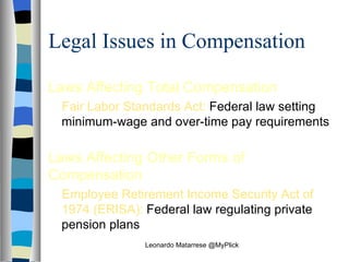 Legal Issues in Compensation Laws Affecting Total Compensation Fair Labor Standards Act:  Federal law setting minimum‑wage and over‑time pay requirements Laws Affecting Other Forms of Compensation Employee Retirement Income Security Act of 1974 (ERISA):  Federal law regulating private pension plans Leonardo Matarrese @MyPlick 