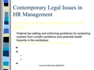 Contemporary Legal Issues in HR Management Occupational Safety and Health Act of 1970 (OSHA) Federal law setting and enforcing guidelines for protecting workers from unsafe conditions and potential health hazards in the workplace Emerging Areas of Discrimination Law AIDS in the Workplace Sexual Harassment Quid Pro Quo Harassment Hostile Work Environment Employment-at-Will Leonardo Matarrese @MyPlick 