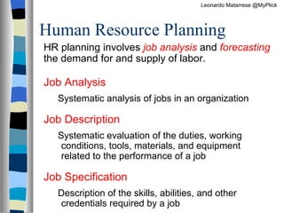 Human Resource Planning  HR planning involves  job analysis  and  forecasting   the demand for and supply of labor. Job Analysis  Systematic analysis of jobs in an organization Job Description  Systematic evaluation of the duties, working conditions, tools, materials, and equipment related to the performance of a job Job Specification   Description of the skills, abilities, and other credentials required by a job Leonardo Matarrese @MyPlick 