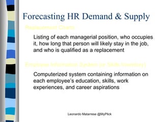 Forecasting HR Demand & Supply Replacement Charts Listing of each managerial position, who occupies it, how long that person will likely stay in the job, and who is qualified as a replacement Employee Information System (or Skills Inventory) Computerized system containing information on each employee’s education, skills, work experiences, and career aspirations Leonardo Matarrese @MyPlick 
