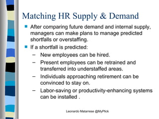 Matching HR Supply & Demand After comparing future demand and internal supply, managers can make plans to manage predicted shortfalls or overstaffing.  If a shortfall is predicted: New employees can be hired. Present employees can be retrained and transferred into understaffed areas. Individuals approaching retirement can be convinced to stay on. Labor-saving or productivity-enhancing systems can be installed . Leonardo Matarrese @MyPlick 