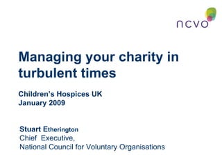 Managing your charity in turbulent times  Children’s Hospices UK  January 2009 Stuart E therington Chief  Executive,  National Council for Voluntary Organisations 