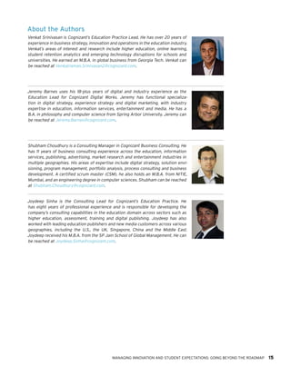 MANAGING INNOVATION AND STUDENT EXPECTATIONS: GOING BEYOND THE ROADMAP 15
About the Authors
Venkat Srinivasan is Cognizant’s Education Practice Lead. He has over 20 years of
experience in business strategy, innovation and operations in the education industry.
Venkat’s areas of interest and research include higher education, online learning,
student retention analytics and emerging technology disruptions for schools and
universities. He earned an M.B.A. in global business from Georgia Tech. Venkat can
be reached at Venkatraman.Srinivasan2@cognizant.com.
Jeremy Barnes uses his 18-plus years of digital and industry experience as the
Education Lead for Cognizant Digital Works. Jeremy has functional specializa-
tion in digital strategy, experience strategy and digital marketing, with industry
expertise in education, information services, entertainment and media. He has a
B.A. in philosophy and computer science from Spring Arbor University. Jeremy can
be reached at Jeremy.Barnes@cognizant.com.
Shubham Choudhury is a Consulting Manager in Cognizant Business Consulting. He
has 11 years of business consulting experience across the education, information
services, publishing, advertising, market research and entertainment industries in
multiple geographies. His areas of expertise include digital strategy, solution envi-
sioning, program management, portfolio analysis, process consulting and business
development. A certified scrum master (CSM), he also holds an M.B.A. from NITIE,
Mumbai, and an engineering degree in computer sciences. Shubham can be reached
at Shubham.Choudhury@cognizant.com.
Joydeep Sinha is the Consulting Lead for Cognizant’s Education Practice. He
has eight years of professional experience and is responsible for developing the
company’s consulting capabilities in the education domain across sectors such as
higher education, assessment, training and digital publishing. Joydeep has also
worked with leading education publishers and new media customers across various
geographies, including the U.S., the UK, Singapore, China and the Middle East.
Joydeep received his M.B.A. from the SP Jain School of Global Management. He can
be reached at Joydeep.Sinha@cognizant.com.
 
 