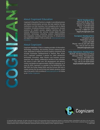 World Headquarters
500 Frank W. Burr Blvd.
Teaneck, NJ 07666 USA
Phone: +1 201 801 0233
Fax: +1 201 801 0243
Toll Free: +1 888 937 3277
inquiry@cognizant.com
European Headquarters
1 Kingdom Street
Paddington Central
London W2 6BD
Phone: +44 (0) 207 297 7600
Fax: +44 (0) 207 121 0102
infouk@cognizant.com
India Operations Headquarters
#5/535, Old Mahabalipuram Road
Okkiyam Pettai, Thoraipakkam
Chennai, 600 096 India
Phone: +91 (0) 44 4209 6000
Fax: +91 (0) 44 4209 6060
inquiryindia@cognizant.com
© Copyright 2015, Cognizant. All rights reserved. No part of this document may be reproduced, stored in a retrieval system, transmitted in any form or by any means,
electronic, mechanical, photocopying, recording, or otherwise, without the express written permission from Cognizant. The information contained herein is subject to
change without notice. All other trademarks mentioned herein are the property of their respective owners.	 TL Codex 1590
About Cognizant Education
Cognizant’s Education Practice is a leader in providing business
and digital transformation services. We help redefine the way
institutions run their business, from managing costs to digital
innovation, including enhanced student experiences, focused
solutions for student success, adaptive learning and insti-
tutional effectiveness. Our services include digital strategy
definition, technology consulting, systems implementation
and integration, business process services, IT infrastructure
and application support. Visit us online at www.cognizant.com/
education.
About Cognizant
Cognizant (NASDAQ: CTSH) is a leading provider of information
technology, consulting, and business process outsourcing ser-
vices, dedicated to helping the world’s leading companies build
stronger businesses. Headquartered in Teaneck, New Jersey
(U.S.), Cognizant combines a passion for client satisfaction,
technology innovation, deep industry and business process
expertise, and a global, collaborative workforce that embodies
the future of work. With over 100 development and delivery
centers worldwide and approximately 218,000 employees as of
June 30, 2015, Cognizant is a member of the NASDAQ-100, the
S&P 500, the Forbes Global 2000, and the Fortune 500 and is
ranked among the top performing and fastest growing compa-
nies in the world. Visit us online at www.cognizant.com or follow
us on Twitter: Cognizant.
 