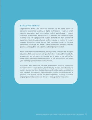 MANAGING INNOVATION AND STUDENT EXPECTATIONS: GOING BEYOND THE ROADMAP 3
Executive Summary
Organizations today are forced to innovate at the same speed as
consumer electronics updates, as digital technologies — such as smart
devices, wearables and personalized online experiences — upend
consumer expectations with little notice. Yet many institutions of higher
learning have not kept pace with student demands for more convenient,
customized experiences delivered on their device of choice. To remain
relevant, institutions must discard their traditional three- to five-year
technology roadmaps and adopt a robust technology infrastructure and
planning strategy that will accommodate ongoing innovation.
As we have seen in other industries, loyalty will not carry the day in higher
education. Millennial learners will go where they perceive their needs for
engagement are being met. In this new world, speed to market is often
more important than product maturity — all the more reason that multi-
year planning cycles are no longer sufficient.
In contrast with traditional software development practices, innovation
moves from free-range ideation, to identifying discrete opportunities, to
quickly abandoning ideas that don’t work and rapidly scaling up initiatives
that succeed. By following these principles, institutions will discover a
pathway that is more flexible and enduring than a roadmap to launch
engaging student experiences, delivered through digital innovation.
 