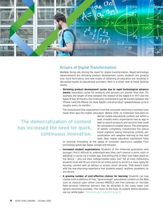 4 KEEP CHALLENGING October 2015
Drivers of Digital Transformation
Multiple forces are driving the need for digital transformation. Rapid technology
advancements are shrinking product development cycles; students are growing
ever more tech-savvy; and new modes of obtaining an education are resulting in
decreased loyalty to educational providers. Here is a closer look at these develop-
ments.
•	 Shrinking product development cycles due to rapid technological advance-
ments: Innovation cycles for products and services are shorter than ever. For
example, the length of time between the release of the Apple II in 1977 and the
Apple III was 41 months; the timeframe contracted to just 18 months between the
iPhone 1 and the iPhone 3G. Now, Apple’s overall product update/release cycle is
roughly every six months.1
The compressed time expectations from the consumer electronics business have
made their way into higher education. Before 2010, no institution had plans to
deliver mobile educational content, but within a
year, virtually every organization had an app or
plan to launch products and services that could
be consumed on a tablet device. The emergence
of tablets completely transformed the educa-
tional segment, taking interactive content, per-
sonalization and adaptive learning to the next
level. Now, higher education institutions need
to continue innovating at the speed of consumer electronics updates from
technology giants like Apple, Google and Amazon.
•	 Increased student expectations: Students of the millennial generation (and
younger) find it difficult to understand why they can’t reserve a dorm room or
add/drop a course via a mobile app. Everything else in their lives takes place on
the device — why not their college-related tasks, too? Yet at most institutions,
students must still fill out a form on an online portal to enroll in a class, apply for
housing, connect with an advisor or access career services. That doesn’t track
with the one-stop-shop experience that students expect, anytime, anywhere, on
any device.
•	 A growing number of cost-effective choices for learning: Students can now
choose from a plethora of free, “good-enough” educational content on the Web,
such as massive open online courses (MOOCs) and free tutorials on YouTube.
Debt-sensitive millennial learners may be attracted to the many lower cost
options becoming available.2
(For more on the topic of content democratization,
see our white paper “Democratized Content Is King.”)
The democratization of content
has increased the need for quick,
continuous innovation.
 