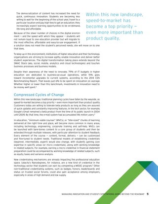 MANAGING INNOVATION AND STUDENT EXPECTATIONS: GOING BEYOND THE ROADMAP 5
The democratization of content has increased the need for
quick, continuous innovation. Students are becoming less
willing to wait for the beginning of the school year, travel to a
particular location and pay high fees to get an education; they
increasingly expect learning opportunities to be on-demand,
life-long and affordable.
Because of the sheer number of choices in the digital environ-
ment — and the speed with which they appear — students will
not remain loyal to one education provider but will migrate to
the most effective, affordable and easy-to-use engagement. If
a solution does not meet the student’s perceived needs, she will move on to one
that does.
To keep up in this environment, institutions of higher education and their technology
organizations are striving to increase agility, enable innovation and deliver better
student experiences. The digital transformation taking place extends beyond the
SMAC Stack (aka, social, mobile, analytics and cloud technologies) and touches
business processes and business models.
Despite their awareness of the need to innovate, 79% of IT budgets in higher
education are dedicated to business-as-usual operations, while 15% goes
toward incremental upgrades to current systems, according to the 2014 CDS
Benchmarking Report. That leaves just 6% to be spent on innovation on average.
Whether higher or lower than this benchmark, investments in innovation need to
be money well spent.3
Compressed Cycles of Change
Within this new landscape, traditional planning cycles have fallen by the wayside, as
speed-to-market becomes a top priority — even more important than product quality.
Customers today are willing to tolerate beta products as long as they are assured
of quick updates and constantly improving features. In the tech sector, for example,
Google’s Gmail remained a beta product from the time of its public launch in 2004
until 2009. By that time, the e-mail system had accumulated 146 million users.4
In education, ”minimum viable courses” (MVCs), or “bite-sized” chunks of learning
delivered at the right time and place, will become more common in many areas,
including technology, engineering, corporate training and self-help. MVCs can
be launched with bare-bones content to a core group of students and then be
extended through multiple releases, with particular attention to student feedback.
Every element of the course — content, format, delivery — can be customized
and fine-tuned to student needs. Traditional models of establishing credentials
(beginner, intermediate, expert) would also change, with students gaining core
expertise in specific areas (or micro credentials), along with working knowledge
in related subjects. For example, earning a micro credential in financial statement
preparation could be accompanied by working knowledge of related subjects, such
as equity, taxes and variance analysis.
New credentialing mechanisms are already impacting the professional education
space. Udacity’s Nanodegrees, for instance, are a new kind of credential in the
technology sector that students can earn by completing a MOOC program.5
Other
non-traditional credentialing systems, such as badges, honors, leaderboards and
status on trusted social forums, could also gain acceptance among employers,
especially in areas of high demand and low supply.
Within this new landscape,
speed-to-market has
become a top priority —
even more important than
product quality.
 