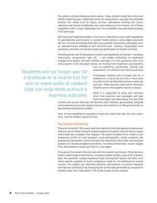 8 KEEP CHALLENGING October 2015
The options continue following matriculation. Today, students might join online and
offline student groups, collaborate online for assessments, use apps and affiliated
services (for needs such as library services, attendance tracking and course
selection) and choose e-textbooks over more expensive print volumes. All of these
capabilities offer a major advantage over the completely manually-based process
of 20 years ago.
But think what might be possible in the future. Institutions could create capabilities
to automatically push lessons to student mobile devices, using digital assistants
like Siri, Cortana and Google Now. Services could be increasingly automated, such
as wearable-based attendance and extracurricular tracking, usage-based auto-
payments, reminders for pending tasks and gamification of student activities.
Providing small units of educational content and capabilities on-demand — including
instructions, assessments, labs, etc. — will enable institutions to implement
change more quickly and with minimal overhead. It is not surprising, then, that
many players in the education sector are moving from traditional sub-segments,
such as publishing, certification, training and
assessment, to a common one: learning services.
Increasingly, students will no longer pay for a
textbook or a course but for one or more units
of content that can help them achieve a learning
outcome. These learning units will be delivered
instantly and on the student’s device of choice.
While it is impossible to know with certainty
which new practices and paradigms will take
hold in the higher education space, it is clear that
content and service offerings will become more relevant, personalized, targeted
and on-demand across the student journey, from selection, to lifecycle services, to
personalized educational content.
Here are two hypothetical examples of what this might look like, from the univer-
sity’s and the student’s points of view.
The Digital University
“Pinnacle University” (PU) uses a real-time algorithm that leverages prior admissions
data and social media mining to target prospective students who are likely to apply,
matriculate and complete their degrees. The system enables PU to create a com-
prehensive profile for each prospect, using demographic, social, academic and
professional parameters, which provides the admissions office with individualized
guidance to develop targeted promotions, including scholarships, course sugges-
tions and weekend classes (see Figure 3, next page).
Throughout the student lifecycle and with the student’s permission, PU proactively
tracks a wide range of information, including student profiles, cultural fit, academic
data, fee payments, college experience data, faculty/staff reports and other insti-
tution-specific variables to build a predictive model for the likelihood of student
success. The system also identifies effective interventions to prevent dropouts
and improve satisfaction. By leveraging the online data generated by prospective
students (aka, their Code Halos10
), PU is able to gain further insights.
Students will no longer pay for
a textbook or a course but for
one or more units of content
that can help them achieve a
learning outcome.
 