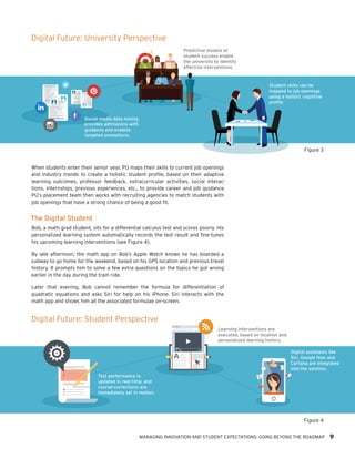 MANAGING INNOVATION AND STUDENT EXPECTATIONS: GOING BEYOND THE ROADMAP 9
When students enter their senior year, PU maps their skills to current job openings
and industry trends to create a holistic student profile, based on their adaptive
learning outcomes, professor feedback, extracurricular activities, social interac-
tions, internships, previous experiences, etc., to provide career and job guidance.
PU’s placement team then works with recruiting agencies to match students with
job openings that have a strong chance of being a good fit.
The Digital Student
Bob, a math grad student, sits for a differential calculus test and scores poorly. His
personalized learning system automatically records the test result and fine-tunes
his upcoming learning interventions (see Figure 4).
By late afternoon, the math app on Bob’s Apple Watch knows he has boarded a
subway to go home for the weekend, based on his GPS location and previous travel
history. It prompts him to solve a few extra questions on the topics he got wrong
earlier in the day during the train ride.
Later that evening, Bob cannot remember the formula for differentiation of
quadratic equations and asks Siri for help on his iPhone. Siri interacts with the
math app and shows him all the associated formulae on-screen.
Learning interventions are
executed, based on location and
personalized learning history.
Digital assistants like
Siri, Google Now and
Cortana are integrated
into the solution.
Test performance is
updated in real-time, and
course-corrections are
immediately set in motion.
Z
Z
Z
Social media data mining
provides admissions with
guidance and enables
targeted promotions.
Predictive models of
student success enable
the university to identify
effective interventions.
Student skills can be
mapped to job openings
using a holistic cognitive
profile.
Digital Future: University Perspective
Figure 3
Figure 4
Digital Future: Student Perspective
 