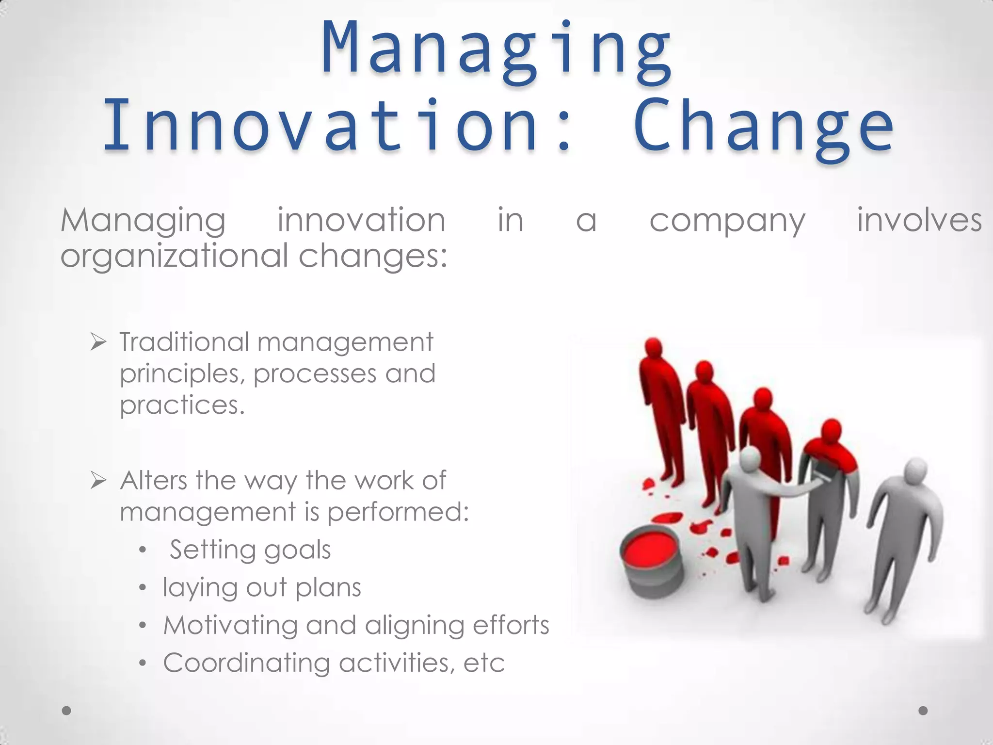 Managing Innovation:
Change
Managing innovation in a company involves organizational
changes:
 Traditional management principles,
processes and practices.
 Alters the way the work of
management is performed:
• Setting goals
• laying out plans
• Motivating and aligning efforts
• Coordinating activities, etc
 