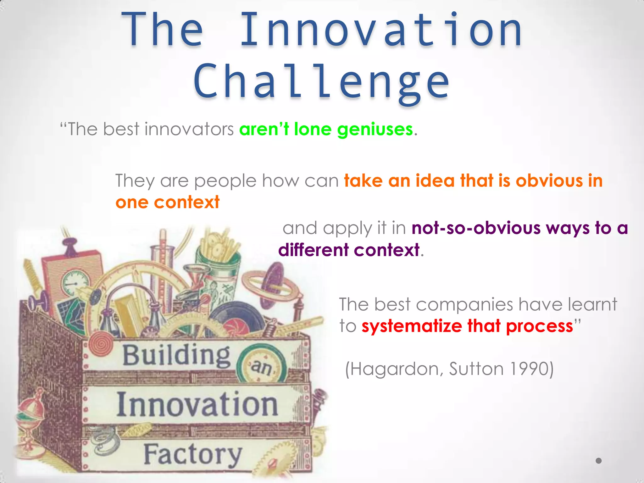 The Innovation Challenge
“The best innovators aren’t lone geniuses.
They are people how can take an idea that is obvious in
one context
The best companies have learnt to
systematize that process”
(Hagardon, Sutton 1990)
and apply it in not-so-obvious ways to a
different context.
 