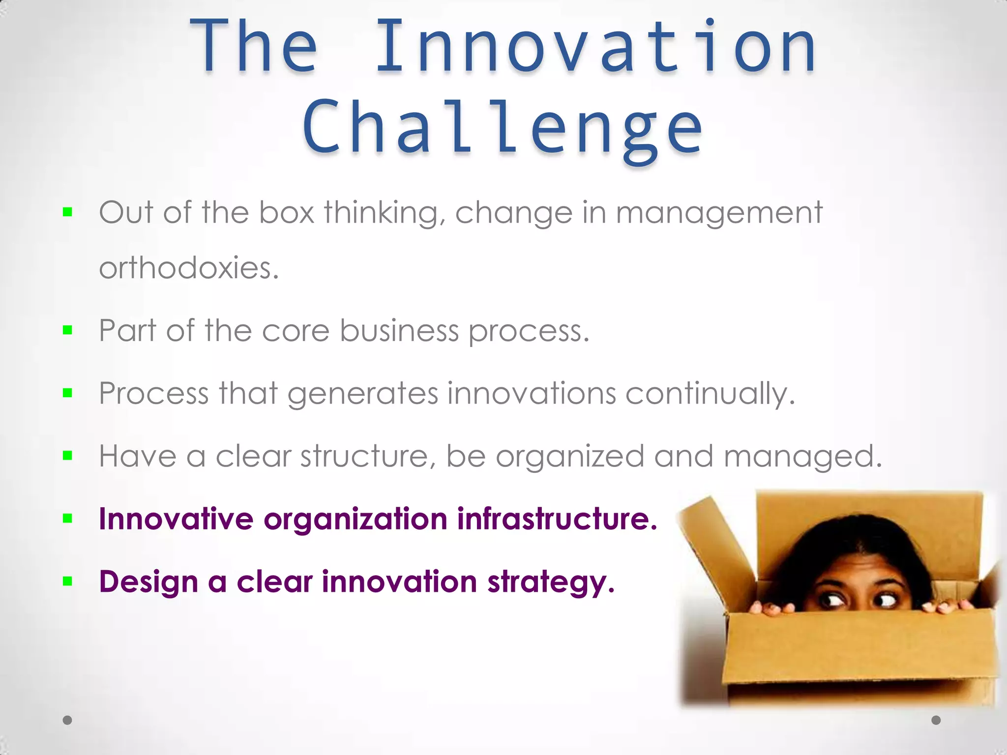 The Innovation Challenge
 Out of the box thinking, change in management orthodoxies.
 Part of the core business process.
 Process that generates innovations continually.
 Have a clear structure, be organized and managed.
 Innovative organization infrastructure.
 Design a clear innovation strategy.
 