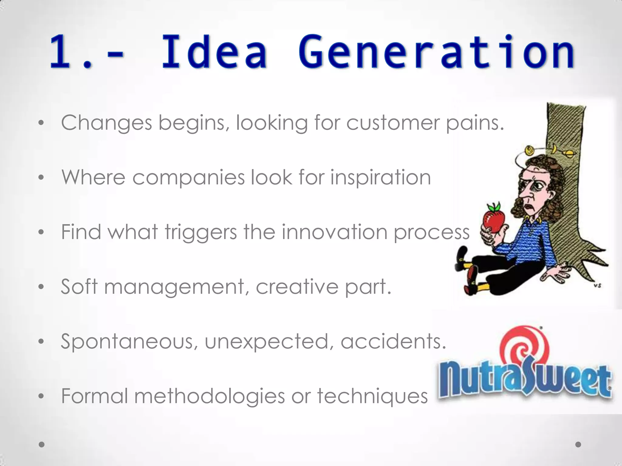 • Changes begins, looking for customer pains.
• Where companies look for inspiration.
• Find what triggers the innovation process.
• Soft management, creative part.
• Spontaneous, unexpected, accidents.
• Formal methodologies or techniques.
 