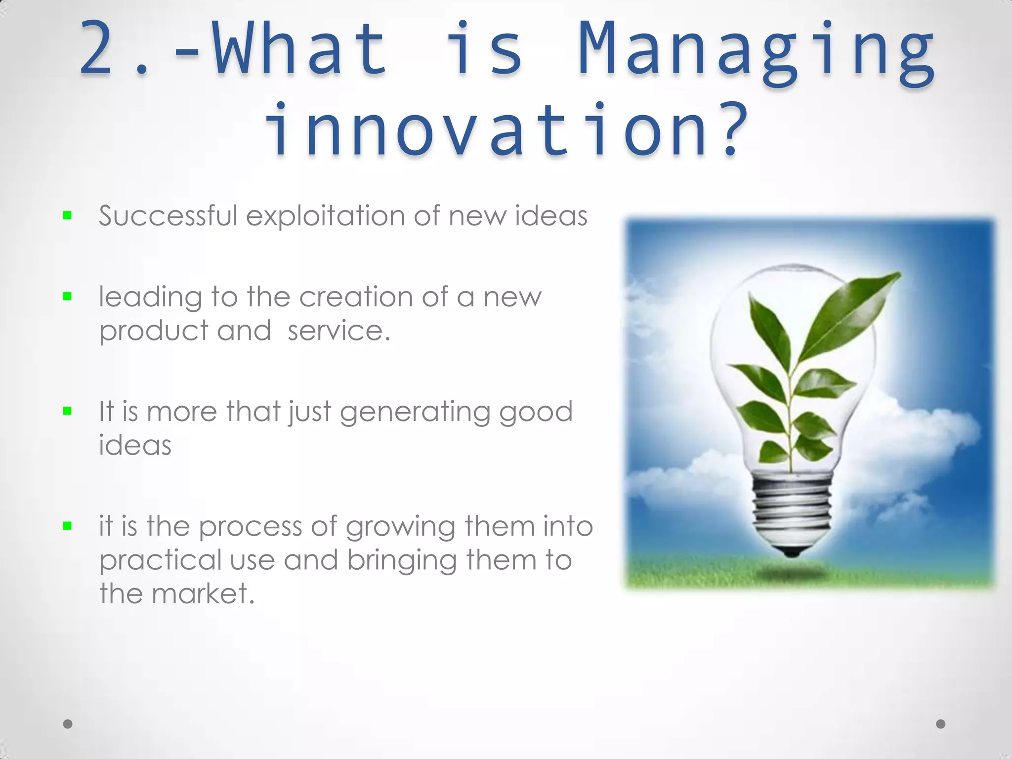 2.-What is Managing
Innovation?
 Successful exploitation of new ideas.
 leading to the creation of a new product
and service.
 It is more than just generating good
ideas
 it is the process of growing them into
practical use and bringing them to the
market.
 