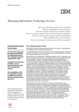 IBM Global Services




                                                                                                   o

Managing Information Technology Services

                                                  “How can we tell if what we spend on IT is reasonable?”
                                                         “What are we getting from our IT organization?”
                                               “How do we maximise value from our e-business solution?”
                                “How do we sustain or improve IT service levels and customer satisfaction?”
                                         “How can we cope with the increasing complexity of technology?”
                                                           “What capabilities will we need in the future?”
                                      “How do we leverage the increasing variety of IT service providers?”



                                 The challenge facing IT today
                                     challenge
Key Messages                     Businesses today face fundamental issues relating to the value of, sustainability of,
                                 and satisfaction with information technology (IT).
An IT services approach          IT organizations within businesses today are under increasing pressure to justify the
provides the foundation          value of IT and reduce IT costs. This pressure comes from several factors external
                                 and internal to the business. See Figure 1.
for addressing many of
the challenges facing IT         External factors are contributing to changing perceptions of the IT organization and
                                 pressure to demonstrate its value. Technology is becoming increasingly packaged
organizations today
                                 and commoditized. Industry and defacto standards have contributed to the
                                 commoditization of products. Subsequent industry rationalization has seen the
A portfolio of IT services       number of suppliers for technology products reduced to a handful of major vendors
provides a way to                in many areas of the IT industry. Packaged solutions such as enterprise application
                                 offerings from SAP and PeopleSoft have reduced the need for in-house custom built
communicate the value
                                 solutions. These developments have enabled a more ‘building block’ approach to IT
the IT organization              solutions where many of the blocks can be bought whole, resulting in a level of
delivers                         commonality not previously possible. Furthermore, this commonality has enabled
                                 the emergence of a slew of external service providers with expertise in various
                                 technologies and products. The shift to packages and more modular software
The capabilities of the
                                 building blocks have also contributed to the emergence of Application Service
IT organization should           Provider and e-sourcing models - putting even more pressure on internal IT
be aligned to services           organizations. External service providers invariably have an advantage of
that its customers have          economies of scale over the internal IT organization that gives them a competitive
                                 cost advantage. While the selection of a set of technology and products may be
agreed to
                                 becoming relatively simpler, the build versus buy decision for IT service provision for
                                 business have never been more complex.
                                 Internal factors such as poor visibility of IT value in the past has led to poor
                                 understanding of what value IT brings to the business and a need for justification.
                                 The now common practice of accountability for profitability by individual business
                                 units is forcing the customers of internal IT organizations to reexamine the value and
The relationship of the IT       cost of IT at a business unit level. IT customers are also becoming increasingly
                                 savvy in their use of IT and IT services, as IT permeates through all facets of the
organization with business       business and becomes mainstream. These customers are more demanding and
units is changing, and           have a better understanding of their IT needs. The relationship of the IT
adoption of shared-services      organization with business units is changing, and adoption of shared-services
business models has forced       business models has forced a rethink on the roles of the IT organization. Many IT
                                 organizations today have a stated emphasis on customer satisfaction and are
a rethink on the roles of the    seeking to transform themselves by becoming more customer-focused.
IT organization.


                                                                                                                         1
 