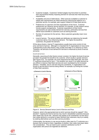 IBM Global Services


                      Ÿ                         Customer budgets. Customers’ limited budgets may force them to prioritize
                                                their requirements thereby impacting demand for services that meet low priority
                                                requirements.
                      Ÿ                         Availability and price of alternatives. Other avenues available to customer to
                                                satisfy their requirements can dilute demand by reducing the reliance on a
                                                particular service, for example, peer support instead of a Help Desk service.
                      Ÿ                         Preferences of customers and their expectations of the future. Customer
                                                preferences can influence service demand, for example, on-site support versus
                                                remote support arrangements. Customer expectations of their future
                                                requirements can also dictate demand for services, particularly services that
                                                deliver future benefits to customers such as training services.
                      Ÿ                         Number of customers for the service. More customers generally mean more
                                                demand.
                      Ÿ                         Level of service. The service details and attributes can determine the benefit
                                                customers derive, thus influencing demand. The higher the benefit to
                                                customers, the greater the demand.
                      Of the above factors, internal IT organizations usually have some control of only
                      price and level of service. Although it is important for IT organizations to have some
                      understanding of the other factors, they usually have little or no influence on them.
                      Therefore, we will look at how demand for services is influenced by level of service
                      and price.
                      Level of service
                      Generally, assuming all other factors remain constant, the higher the level of service
                      provided, the greater the benefit to the customer, which results in greater demand.
                      See Figure 9 (a). For example, the more responsive the Help Desk gets, the more
                      IT customers would tend to use it. This situation can result in run away demand as
                      any efforts to improve Help Desk services are soon neutralized by the increased
                      demand. Inevitably, due to cost and resource constraints, IT organizations are
                      forced to cap the level of service being offered, for example, by limiting the number
                      of Help Desk operators.

                          a) Demand vs Level of Service                                    b) Demand vs Price of Service
                                                                                            Demand for service
                           Demand for service




                                                   Level of service                                              Price of service




                           As the level of service improves,                                As price for service increases,
                           demand for service typically                                     demand for service typically
                           increases.                                                       decreases.
                           "This is all you can have" -                                     "You can have what you want
                           IT organizations are often forced                                as long as you can pay for it" -
                           to cap service levels due to cost                                Visibility of price leaves the
                           or resource constraints.                                         responsibility for cost-benefit
                           However, this may lead to poor                                   decisions with the customer and
                           customer satisfaction as                                         fosters accountability for service
                           customer requirements may not                                    demand.
                           be met.

                      Figure 9. Service Demand versus Level of Service and Price
                      However, what is the appropriate level at which services should be capped? Who
                      decides? Capping the level of service may result in dissatisfied customers because
                      their needs may not be met. Demand may appear to be constrained, but the risk is
                      that visible demand is converted to latent demand that customers may try to satisfy
                      by seeking alternatives such as other service providers.
                      Unfortunately, the decision to cap service levels is often seen by IT customers as a
                      decision that is forced on them, regardless of whether, their views have been taken
                      into consideration. This can lead to poor customer satisfaction as the IT
                      organization will come to be regarded as restrictive.


                                                                                                                                    11
 