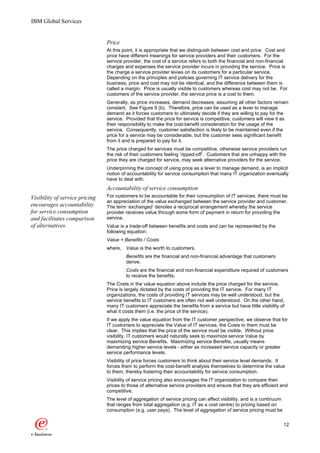 IBM Global Services


                                Price
                                At this point, it is appropriate that we distinguish between cost and price. Cost and
                                price have different meanings for service providers and their customers. For the
                                service provider, the cost of a service refers to both the financial and non-financial
                                charges and expenses the service provider incurs in providing the service. Price is
                                the charge a service provider levies on its customers for a particular service.
                                Depending on the principles and policies governing IT service delivery for the
                                business, price and cost may not be identical, and the difference between them is
                                called a margin. Price is usually visible to customers whereas cost may not be. For
                                customers of the service provider, the service price is a cost to them.
                                Generally, as price increases, demand decreases; assuming all other factors remain
                                constant. See Figure 9 (b). Therefore, price can be used as a lever to manage
                                demand as it forces customers to ultimately decide if they are willing to pay for the
                                service. Provided that the price for service is competitive, customers will view it as
                                their responsibility to make the cost-benefit consideration for the usage of the
                                service. Consequently, customer satisfaction is likely to be maintained even if the
                                price for a service may be considerable, but the customer sees significant benefit
                                from it and is prepared to pay for it.
                                The price charged for services must be competitive, otherwise service providers run
                                the risk of their customers feeling ‘ripped-off’. Customers that are unhappy with the
                                price they are charged for service, may seek alternative providers for the service.
                                Underpinning the concept of using price as a lever to manage demand, is an implicit
                                notion of accountability for service consumption that many IT organization eventually
                                have to deal with.
                                Accountability of service consumption
Visibility of service pricing   For customers to be accountable for their consumption of IT services, there must be
                                an appreciation of the value exchanged between the service provider and customer.
encourages accountability       The term ‘exchanged’ denotes a reciprocal arrangement whereby the service
for service consumption         provider receives value through some form of payment in return for providing the
and facilitates comparison      service.
of alternatives.                Value is a trade-off between benefits and costs and can be represented by the
                                following equation:
                                Value = Benefits / Costs
                                where, Value is the worth to customers.
                                         Benefits are the financial and non-financial advantage that customers
                                         derive.
                                         Costs are the financial and non-financial expenditure required of customers
                                         to receive the benefits.
                                The Costs in the value equation above include the price charged for the service.
                                Price is largely dictated by the costs of providing the IT service. For many IT
                                organizations, the costs of providing IT services may be well understood, but the
                                service benefits to IT customers are often not well understood. On the other hand,
                                many IT customers appreciate the benefits from a service but have little visibility of
                                what it costs them (i.e. the price of the service).
                                If we apply the value equation from the IT customer perspective, we observe that for
                                IT customers to appreciate the Value of IT services, the Costs to them must be
                                clear. This implies that the price of the service must be visible. Without price
                                visibility, IT customers would naturally seek to maximize service Value by
                                maximizing service Benefits. Maximizing service Benefits, usually means
                                demanding higher service levels - either as increased service capacity or greater
                                service performance levels.
                                Visibility of price forces customers to think about their service level demands. It
                                forces them to perform the cost-benefit analysis themselves to determine the value
                                to them, thereby fostering their accountability for service consumption.
                                Visibility of service pricing also encourages the IT organization to compare their
                                prices to those of alternative service providers and ensure that they are efficient and
                                competitive.
                                The level of aggregation of service pricing can affect visibility, and is a continuum
                                that ranges from total aggregation (e.g. IT as a cost centre) to pricing based on
                                consumption (e.g. user pays). The level of aggregation of service pricing must be


                                                                                                                        12
 