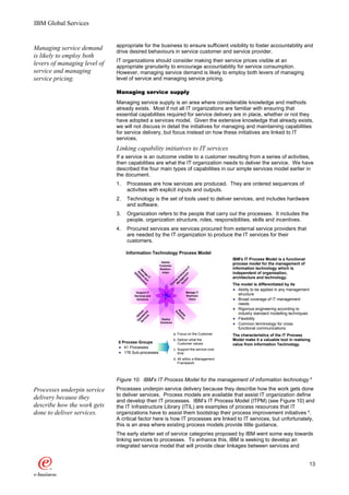 IBM Global Services


                              appropriate for the business to ensure sufficient visibility to foster accountability and
Managing service demand       drive desired behaviours in service customer and service provider.
is likely to employ both
                              IT organizations should consider making their service prices visible at an
levers of managing level of   appropriate granularity to encourage accountability for service consumption.
service and managing          However, managing service demand is likely to employ both levers of managing
service pricing.              level of service and managing service pricing.

                              Managing service supply
                              Managing service supply is an area where considerable knowledge and methods
                              already exists. Most if not all IT organizations are familiar with ensuring that
                              essential capabilities required for service delivery are in place, whether or not they
                              have adopted a services model. Given the extensive knowledge that already exists,
                              we will not discuss in detail the initiatives for managing and maintaining capabilities
                              for service delivery, but focus instead on how these initiatives are linked to IT
                              services.
                              Linking capability initiatives to IT services
                              If a service is an outcome visible to a customer resulting from a series of activities,
                              then capabilities are what the IT organization needs to deliver the service. We have
                              described the four main types of capabilities in our simple services model earlier in
                              the document.
                              1.   Processes are how services are produced. They are ordered sequences of
                                   activities with explicit inputs and outputs.
                              2.   Technology is the set of tools used to deliver services, and includes hardware
                                   and software.
                              3.   Organization refers to the people that carry out the processes. It includes the
                                   people, organization structure, roles, responsibilities, skills and incentives.
                              4.   Procured services are services procured from external service providers that
                                   are needed by the IT organization to produce the IT services for their
                                   customers.

                                   Information Technology Process Model
                                                                                                IBM's IT Process Model is a functional
                                                       Satisfy
                                                      Customer
                                                                                                process model for the management of
                                                                                                information technology which is
                                                                              IT




                                                      Relation-
                                                                   em en se
                                      M se truc
                                       an ts t




                                                                 st m ri




                                                        ships                                   independent of organisation,
                                       A ras




                                                              Sy age terp
                                         In
                                         s




                                                                        t
                                          ag an ure
                                           f


                                             e d




                                                                                                architecture and technology.
                                                                an n
                                              IT




                                                              M eE
                                                                  id
                                                               ov




                                                                                                The model is differentiated by its
                                                             Pr




                                                                                                  Ability to be applied in any management
                                       Support IT                             Manage IT
                                      Services and                            Business
                                                                                                  structure
                                       Solutions                               Value              Broad coverage of IT management
                                                                                                  needs
                                                                                                  Rigorous engineering according to
                                                                  R lut
                                         rv tio r
                                             es l




                                                                   So
                                                                   ea io
                                       Se era ive




                                                                                                  industry standard modelling techniques
                                           ic na




                                                                     lis ns
                                               l
                                        O De




                                                                        e




                                                       Deploy                                     Flexibility
                                         p




                                                      Solutions
                                                                                                  Common terminology for cross
                                                                                                  functional communications
                                                                  a. Focus on the Customer      The characteristics of the IT Process
                                                                  b. Deliver what the           Model make it a valuable tool in realising
                              8 Process Groups                       Customer values            value from Information Technology.
                                 41 Processes                     c. Support the service over
                                 176 Sub-processes                   time
                                                                  d. All within a Management
                                                                     Framework




                              Figure 10. IBM's IT Process Model for the management of information technology 6
Processes underpin service    Processes underpin service delivery because they describe how the work gets done
                              to deliver services. Process models are available that assist IT organization define
delivery because they         and develop their IT processes. IBM’s IT Process Model (ITPM) (see Figure 10) and
describe how the work gets    the IT Infrastructure Library (ITIL) are examples of process resources that IT
done to deliver services.     organizations have to assist them bootstrap their process improvement initiatives 6.
                              A critical factor here is how IT processes are linked to IT services, but unfortunately,
                              this is an area where existing process models provide little guidance.
                              The early starter set of service categories proposed by IBM went some way towards
                              linking services to processes. To enhance this, IBM is seeking to develop an
                              integrated service model that will provide clear linkages between services and


                                                                                                                                            13
 