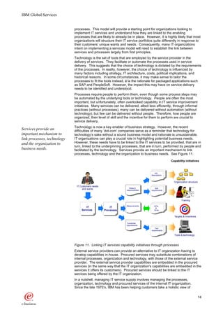 IBM Global Services


                             processes. This model will provide a starting point for organizations looking to
                             implement IT services and understand how they are linked to the enabling
                             processes that are likely to already be in place. However, it is highly likely that most
                             organizations will structure their IT service portfolios quite differently in response to
                             their customers’ unique wants and needs. Consequently, many IT organizations
                             intent on implementing a services model will need to establish the link between
                             services and processes largely from first principles.
                             Technology is the set of tools that are employed by the service provider in the
                             delivery of services. They facilitate or automate the processes used in service
                             delivery. This suggests that the choice of technology is dictated by the requirements
                             of the processes. In reality, however, the choice of technology is influenced by
                             many factors including strategy, IT architecture, costs, political implications, and
                             historical reasons. In some circumstances, it may make sense to tailor the
                             processes to fit the tools instead, à la the rationale for packaged applications such
                             as SAP and PeopleSoft. However, the impact this may have on service delivery
                             needs to be identified and understood.
                             Processes require people to perform them, even though some process steps may
                             be automated by the underlying tools or technology. People are often the most
                             important, but unfortunately, often overlooked capability in IT service improvement
                             initiatives. Many services can be delivered, albeit less efficiently, through informal
                             practices (without processes); many can be delivered without automation (without
                             technology); but few can be delivered without people. Therefore, how people are
                             organized, their level of skill and the incentive for them to perform are crucial to
                             service delivery.
                             Technology is now a key enabler of business strategy. However, the recent
Services provide an          difficulties of many ‘dot-com’ companies serve as a reminder that technology for
important mechanism to       technology’s sake without a sound business model and rationale is unsustainable.
link processes, technology   IT organizations can play a crucial role in highlighting potential business needs.
and the organization to      However, these needs have to be linked to the IT services to be provided, that are in
                             turn, linked to the underpinning processes, that are in turn, performed by people and
business needs.              facilitated by the technology. Services provide an important mechanism to link
                             processes, technology and the organization to business needs. See Figure 11.

                                                                                                    Capability initiatives



                                                                                        Job
                                                                                     descriptions


                                                                                                      Organization structure
                              IT Customers needs
                                                                     Roles &             Skill
                                   and wants                      responsibilities   requirements




                                                                                                            Training

                                                                 Measurements           KPIs
                                      IT               IT                                &
                                  Services         Processes                            SLAs


                                                                                                      Targets & incentives

                                                                  Functional
                                                                 requirements
                                                                                        Tool
                                                                                     requirements

                                                                                                      Tools & technology



                             Figure 11. Linking IT services capability initiatives through processes
                             External service providers can provide an alternative to IT organization having to
                             develop capabilities in-house. Procured services may substitute combinations of
                             internal processes, organization and technology, with those of the external service
                             provider. The external service provider capabilities are embedded in the procured
                             services (in the same way that the IT organization's capabilities are embedded in the
                             services it offers its customers). Procured services should be linked to the IT
                             services being offered by the IT organization.
                             In a nutshell, managing IT service supply involves managing the processes,
                             organization, technology and procured services of the internal IT organization.
                             Since the late 1970’s, IBM has been helping customers take a holistic view of

                                                                                                                               14
 