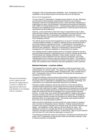 IBM Global Services


                                managing IT that incorporates these capabilities. Now, management of these
                                capabilities must be clearly linked to the services that are to be delivered.
                                Service level management
                                To many internal IT organizations, managing service levels is not new. Managing
                                service levels involves activities centered around the terms and conditions
                                expressed in Service Level Agreements (SLAs). SLAs have been employed by IT
                                organizations for years, and processes for managing service levels are described
                                both in IBM’s IT Process Model and ITIL. These processes define the activities for
                                developing and negotiating service level agreements, monitoring service levels and
                                reporting service level attainment.
                                However, a close examination of the SLAs many IT organizations have in place
                                today with their customer, would likely reveal definitions for services that are more
                                akin to descriptions of the IT organization's capabilities rather than service
                                descriptions that their customers would understand let alone ‘buy’. For example,
                                CICS availability of 99.9%.
                                The ultimate goal of service level management is to secure IT customer satisfaction.
                                 A strong emphasis therefore, is needed on defining services and service levels in
                                terms that customers understand and want. IT organizations must develop an
                                appreciation of the benefits of each service to their customers, and the things that
                                will secure their satisfaction. Without an understanding of service benefits,
                                management of IT customer satisfaction is condemned to be reactive.
                                The available process models represent years of cumulative experience and go a
                                long way towards assisting IT organizations work out how to manage service levels.
                                The techniques and methods embodied in these models, however, must be
                                augmented by service definitions from the customer’s perspective, and a clear
                                understanding of how customers value the services they receive. This enables IT
                                organizations to focus on and prioritize their efforts to maintain or improve service
                                levels, with confidence that it will lead to improved satisfaction of their customers.

                                Desired outcomes - a service culture
                                The development of a service culture is invariably a critical success factor in the
                                implementation of a service model. The culture of an organization is influenced by
                                many factors such as knowledge, beliefs, accepted norms, roles, symbols and so
                                forth. Consequently, there are many changes in thinking that are necessary in
                                developing a service culture.
                                The goal of instituting a service culture for the internal IT organization is to ensure it
The goal of instituting a       exhibits the appropriate behaviours and attitudes in its dealings with its customers.
service culture for the         Focussing on the IT organization’s capabilities alone (processes, technology, and
internal IT organization is     organization) do not guarantee appropriate behaviours and attitudes.
to ensure it exhibits the       Processes enable consistency and provide guidance on how service delivery
appropriate behaviours          activities should be performed, but how does one ensure that the activities are
                                carried out with a high level of quality? Quality gates and checkpoints could be used
and attitudes in its dealings   to provide a level of quality assurance but there is a limit to the type and number of
with its customers.             gates and checkpoints that can be designed into a process before it becomes
                                onerous. In many cases, they merely shift responsibility for quality to the persons
                                doing the checking, and what is to compel them to do a good job? Establishing
                                good processes certainly provides the foundations for service delivery quality but
                                processes alone do not guarantee quality. If processes need people to perform
                                them, how do we motivate people to perform?
                                Restructuring the organization and training staff may make it easier for people to
                                work, but does not necessarily improve motivation. Setting measurements and
                                incentives may improve motivation but incentives alone are not what motivates most
                                people. Job satisfaction is often cited as a strong motivator for many. Job
                                satisfaction is driven by, amongst other things, an appreciation of worth and
                                meaning in the tasks and duties of the job. In other words, “Why is my job important
                                and how does it fit in with what the organization is trying to do?”
                                The following are ideas that need to be understood, considered and embraced at all
                                levels in the IT organization to help provide context and articulate meaning in order
                                to influence behaviour and attitudes.




                                                                                                                        15
 