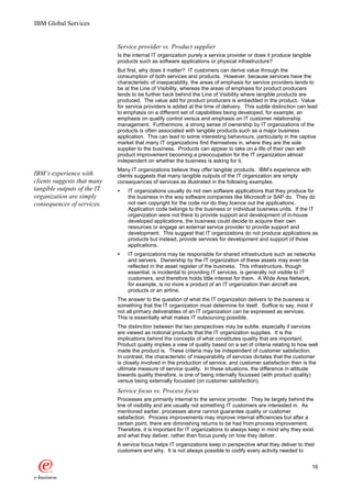 IBM Global Services


                             Service provider vs. Product supplier
                             Is the internal IT organization purely a service provider or does it produce tangible
                             products such as software applications or physical infrastructure?
                             But first, why does it matter? IT customers can derive value through the
                             consumption of both services and products. However, because services have the
                             characteristic of inseparability, the areas of emphasis for service providers tends to
                             be at the Line of Visibility, whereas the areas of emphasis for product producers
                             tends to be further back behind the Line of Visibility where tangible products are
                             produced. The value add for product producers is embedded in the product. Value
                             for service providers is added at the time of delivery. This subtle distinction can lead
                             to emphasis on a different set of capabilities being developed, for example, an
                             emphasis on qualify control versus and emphasis on IT customer relationship
                             management. Furthermore, a strong sense of ownership by IT organizations of the
                             products is often associated with tangible products such as a major business
                             application. This can lead to some interesting behaviours, particularly in the captive
                             market that many IT organizations find themselves in, where they are the sole
                             supplier to the business. Products can appear to take on a life of their own with
                             product improvement becoming a preoccupation for the IT organization almost
                             independent on whether the business is asking for it.
                             Many IT organizations believe they offer tangible products. IBM’s experience with
IBM’s experience with        clients suggests that many tangible outputs of the IT organization are simply
clients suggests that many   consequences of services as illustrated in the following examples.
tangible outputs of the IT   Ÿ   IT organizations usually do not own software applications that they produce for
organization are simply          the business in the way software companies like Microsoft or SAP do. They do
consequences of services.        not own copyright for the code nor do they licence out the applications.
                                 Application code belongs to the business or individual business units. If the IT
                                 organization were not there to provide support and development of in-house
                                 developed applications, the business could decide to acquire their own
                                 resources or engage an external service provider to provide support and
                                 development. This suggest that IT organizations do not produce applications as
                                 products but instead, provide services for development and support of those
                                 applications.
                             Ÿ   IT organizations may be responsible for shared infrastructure such as networks
                                 and servers. Ownership by the IT organization of these assets may even be
                                 reflected in the asset register of the business. This infrastructure, though
                                 essential, is incidental to providing IT services, is generally not visible to IT
                                 customers, and therefore holds little interest for them. A Wide Area Network,
                                 for example, is no more a product of an IT organization than aircraft are
                                 products or an airline.
                             The answer to the question of what the IT organization delivers to the business is
                             something that the IT organization must determine for itself. Suffice to say, most if
                             not all primary deliverables of an IT organization can be expressed as services.
                             This is essentially what makes IT outsourcing possible.
                             The distinction between the two perspectives may be subtle, especially if services
                             are viewed as notional products that the IT organization supplies. It is the
                             implications behind the concepts of what constitutes quality that are important.
                             Product quality implies a view of quality based on a set of criteria relating to how well
                             made the product is. These criteria may be independent of customer satisfaction.
                             In contrast, the characteristic of inseparability of services dictates that the customer
                             is closely involved in the production of service, and customer satisfaction then is the
                             ultimate measure of service quality. In these situations, the difference in attitude
                             towards quality therefore, is one of being internally focussed (with product quality)
                             versus being externally focussed (on customer satisfaction).
                             Service focus vs. Process focus
                             Processes are primarily internal to the service provider. They lie largely behind the
                             line of visibility and are usually not something IT customers are interested in. As
                             mentioned earlier, processes alone cannot guarantee quality or customer
                             satisfaction. Process improvements may improve internal efficiencies but after a
                             certain point, there are diminishing returns to be had from process improvement.
                             Therefore, it is Important for IT organizations to always keep in mind why they exist
                             and what they deliver, rather than focus purely on how they deliver.
                             A service focus helps IT organizations keep in perspective what they deliver to their
                             customers and why. It is not always possible to codify every activity needed to


                                                                                                                     16
 