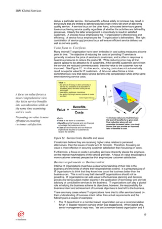 IBM Global Services


                              deliver a particular service. Consequently, a focus solely on process may result in
                              behaviours that are limited to defined activities even if they fall short of delivering
                              quality service. A service focus on the other hand, advocates behaviours geared
                              towards achieving service quality regardless of whether the activities are defined by
                              processes. Clearly the latter arrangement is more likely to result in satisfied
                              customers. A process focus emphasizes the IT organization’s effectiveness and
                              efficiency. A service focus emphasizes the IT organization’s deliverables. The right
                              combination of service and process focus will ensure efficient service delivery as
                              well as service quality.
                              Value focus vs. Cost focus
                              Many internal IT organization have been embroiled in cost cutting measures at some
                              point in time. The objective of reducing the costs of providing IT services is
                              generally to reduce the price of services to customers, and is often in response to
                              business pressures to reduce the cost of IT. While reducing price may at first
                              glance appear to be attractive to IT customers, if the benefits customers derive from
                              the service are reduced commensurately, then the value to the customer has not
                              improved. See Figure 12. In other words, reducing costs does not automatically
                              result in superior value for IT customers. A focus on value forces a more
                              comprehensive view that takes service benefits into consideration while at the same
                              time examining service costs.

                                   value n.
                                   1. the amount of money or other commodity or
                                      service etc. considered to be equivalent to
                                      something else or for which a thing can be
                                      exchanged.
                                   2. desirability, usefulness, importance.
                                                                                                          +
A focus on value forces a          3. the ability of a thing to serve a purpose or cause
                                      an effect.
                                                                                                        100%



                                                                                              Value
more comprehensive view                                          -Oxford English Dictionary


that takes service benefits                                                                                -
into consideration while at
the same time examining                                 Benefits




                                                                                                                                              s
                                  Value =                                                                      Co




                                                                                                                                           fit
                                                                                                                 sts




                                                                                                                                         ne
service costs.                                             Costs




                                                                                                                                       Be
Focussing on value is more        where,                                                              To increase value you must increase
                                                                                                      the level of benefits for a given cost.
effective in ensuring              Value is the worth to customers
                                                                                                      Cost reduction alone will not
                                   Benefits are the financial and non-financial
customer satisfaction.             advantage that customers derive
                                                                                                      guarantee increased value - you must
                                                                                                      ensure that you provide an improved
                                   Costs are the financial and non-financial                          ratio of benefits to cost.
                                   expenditure required of customers to
                                   receive the benefits


                              Figure 12. Service Costs, Benefits and Value
                              If customers believe they are receiving higher value relative to perceived
                              alternatives, then the issues of costs tend to diminish. Therefore, focussing on
                              value is more effective in securing customer satisfaction than focussing on costs.
                              Furthermore, a focus on costs in providing services inherently places the emphasis
                              on the internal machinations of the service provider. A focus on value encourages a
                              more customer oriented perspective that emphasizes customer satisfaction.
                              Business requirements vs. Business intent
                              Internal IT organizations must have a clear understanding of their role in the
                              business and the limits of where their responsibilities extend. It is presumptuous of
                              IT organizations to think that they know how to run the business better than the
                              business can. This is not to say that internal IT organizations should not be
                              proactive. IT organizations can add-value to the business planning and decision
                              process by being subject-matter experts in the application of technology and provide
                              advisory or consultative services to the business. IT organizations can play a pivotal
                              role in helping the business achieve its objectives, however, the responsibility for
                              business intent and achievement of business objectives is best left to the business.
                              There are many cases where IT organizations have tried to offer services based on
                              their understanding of business intent rather than actual requirements and the
                              following are a couple of examples:
                              Ÿ    The IT department in a member-based organization put up a recommendation
                                   for an IT disaster recovery service which was disapproved. When asked why,
                                   senior management's reply was, “We are a member-based organization and if

                                                                                                                                                  17
 