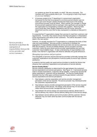 IBM Global Services


                                    our systems go down for two weeks, so what? We are a monopoly. Our
                                    members don’t have anybody else to join. It is not going to have a big impact
                                    on us or our members.”
                               Ÿ    A business analyst of an IT department in a government organization
                                    bemoaned the fact that his proposal for an e-procurement solution was not
                                    acted upon even though it clearly showed how head-count in the existing
                                    procurement process could be halved. When queried, the manager in charge
                                    of procurement explained that he could gain more significant cost savings for
                                    the organization by renegotiating contracts with suppliers. Reducing head
                                    count would also mean lengthy negotiations with the human resources
                                    department and the union that he was unprepared to undertake at that point in
                                    time.
                               It is essential that IT organizations design their services to meet their customers real
                               requirements. To do this, they need to ensure that their perception or interpretation
                               of the requirements is the same as their customers. This will be discussed in more
                               detail in the next section.
                               However, it is equally important for IT organizations to understand the limits of their
Services provide a             roles and responsibilities. Services provide a mechanism to facilitate the
mechanism to facilitate the    segregation of responsibilities between the service provider and service customers.
segregation of                 With few exceptions, the line-of-visibility between service providers and their
                               customers, marks the point where service provider responsibilities end and their
responsibilities between the   customers' responsibilities begin. A clear understanding of responsibilities at all
service provider and           levels in the internal IT organization will influence attitudes and guide behaviours.
service customers.
                               Managing expectations and perceptions
                               The intangibility of services requires that service providers continually manage their
                               customers' expectations and perceptions of service quality to ensure high customer
                               satisfaction.
                               A model for service quality can assist service providers to identify the factors that
                               influence their customers' expectations and perceptions of service delivery.
                               Service Quality Model 7
                               Service customer satisfaction is determined by the gap between the customers'
                               service expectations and service perceptions. See Figure 13. If perceived services
                               meet or exceed expectations, customers will be satisfied. If perceived services fall
                               below expectations, customers will be dissatisfied. The Service Quality Model
                               illustrates how four other gaps contribute towards the gap between customers'
                               service expectations and service perceptions.
                               1.   Gap between customer expectation and service provider management
                                    perception of the service required: The service provider may misinterpret what
                                    the customers' requirements are.
                               2.   Gap between service provider management perception of the service required
                                    and the design of the service: The design of the service may not accurately
                                    reflect what service provider management had in mind.
                               3.   Gap between the service design and actual service delivery: Break down in
                                    service delivery may result in service delivery falling short of the service design.
                               4.   Gap between service delivery and communication with the customer: Service
                                    delivered may not match what has been communicated with the service
                                    customer.




                                                                                                                       18
 