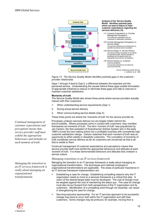 IBM Global Services


                                                                        Customer View
                                                                                                           Analysis of the ’Service Quality
                                                                                                           Model’ identifies potential gaps
                                                                                                           which can lead to failure to meet
                                                                                                           customer expectations regarding the
                                                                   Service Expectations
                                                                                                                               D
                                                                                                           services delivered (D5).
                                                                                            D5              D 1: Customer Expectations vs. Provider




                                   Communication
                                                                                                                 Management Perceptions
                                                                       Service Perception
                                                                                                                The customers expectations are not
                                                                                                                understood or adequately considered.
                                                            Moment
                                                            of Truth                                        D 2: Provider Management Perceptions vs.
                                                                                                                 Service Design
                                                                        Service Delivery              D1        The service architecture and infrastructure is
                                                       D4
                                                                                                                specified incorrectly and/or incomplete.
                                                                                            D3              D 3: Service Design vs. Service Delivery
                                                                                                                The service delivery processes do not deliver
                                                                        Service Design                          the specified quality. (Service activities or
                                                                                                                processes are not aligned and/or the
                                                                                                 D2             appropriate resources are not assigned.)

                                                            Management Perceptions of Customer              D 4: Service Delivery vs. Customer
                                                                     Expectations                                Communications
                                                                                                                The services delivered do not match the
                                                                                                                announced services.

                                                                   Service Provider View                                      Source: Delivering Quality Service,
                                                                                                                                         V. Zeithaml, et al. 1990


                              Figure 13. The Service Quality Model identifies potential gaps in the customer -
                              provider relationship
                              Gaps 1 through 4 lead to Gap 5, a difference between the expected and the
                              perceived service. Understanding the causes behind these gaps enable formulation
                              of appropriate initiatives to reduce or eliminate these gaps and help to improve or
                              maintain customer satisfaction.
                              Moments of truth
                              The Service Quality Model also shows three points where service providers actually
                              interact with their customers:
                              1.                   When understanding service requirements (Gap 1)
                              2.                   During actual service delivery
                              3.                   When communicating service details (Gap 4)
                              These three points are where the ‘moments of truth’ for the service provider lie.

Continual management of       Processes underpin services delivery but are largely hidden behind the
                              line-of-visibility. Where processes come in contact with customers, they manifest
customer expectations and     themselves as moments of truth. The term ‘moment of truth’ was popularized by
perceptions means that        Jan Carlzon, the then president of Scandinavian Airlines System who in the early
service provider staff must   1980’s turned the loss making airline into a profitable business with consistently high
                              customer satisfaction ratings. Carlzon reasoned that each moment of truth was an
exhibit the appropriate       opportunity to either satisfy or dissatisfy customers. The cumulation of moments of
behaviours and attitudes at   truth constitutes service delivery as far as customers are concerned as that is all
each moment of truth.         that is visible to them.
                              Continual management of customer expectations and perceptions means that
                              service provider staff must exhibit the appropriate behaviours and attitudes at each
                              moment of truth. It is these demonstrated behaviors and attitudes that underpin a
                              service culture.
                              Managing transitions to an IT services framework
Managing the transition to    Managing the transition to an IT services framework is really about managing an
                              organizational transformation. The techniques and methods employed in
an IT services framework is   organizational transformations are applicable. The areas of particular importance in
really about managing an      an IT services framework implementation are:
organizational                Ÿ                    Establishing a case for change. Establishing compelling reasons why the IT
transformation.                                    organization needs to move to a services framework is a critical first step. A
                                                   vision of the desired target state must be developed. The cost of change must
                                                   be weighed against the cost of maintaining the status quo. The case for change
                                                   must also be put forward from both perspectives of the IT organization and its
                                                   customers. Identification of a compelling event though not essential, can assist
                                                   in strengthening the case for change.
                              Ÿ                    Securing executive sponsorship. For an IT services approach to be successful,
                                                   change may have to occur both within the IT organization and with their
                                                   customers. Some changes may be profound, for example, moving from a

                                                                                                                                                                 19
 