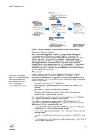 IBM Global Services


                                                                  Substitutes
                                                                   Decentralized IT organization
                                                                     Individual business units with their own
                                                                     IT capabilities
                                                                   Spin-offs and joint venture companies for
                                                                   IT service provision
                                                                   Selective out-tasking
                                IT Suppliers
                                    Industry and defacto
                                    standard technologies                                                       IT Customers
                                      TCP/IP, HTML, XML,             Internal Environment                         Responsibility for
                                      Java, Windows, Linux,            Shared services business models            profitability lies with
                                      etc.                             Evolving perception of role of IT          individual business units
                                    Commoditization of products        organization                               Enjoy declining switching
                                    resulting in reduced set of        Highly visible IT costs but poor           costs as technology
                                    vendors through industry           communication of IT value                  commoditizes and
                                    rationalization                    Staffing issues                            standardizes
                                      Networks, desktop,                Retention, motivation, skills, etc.       Becoming more savvy
                                      mobile, servers, software                                                   users of IT and IT services
                                    Packaged solutions
                                      ERP, CRM, etc.

                                                                  External IT Service Providers
                                                                   Advantage of economies of scale
                                                                   Includes
                                                                     Outsourcing
                                                                     e-Sourcing eg. Web hosting, Storage on
                                                                     Demand, etc.
                                                                     Consultants and contractors                Source: Michael Porter's five
                                                                   Increasingly crowded market with many        forces model applied to the
                                                                   major and niche providers                    internal IT organization 1


                                Figure 1. Internal and external forces influencing internal IT organizations
                                Sustaining e-business solutions
                                Many IT organizations today are consumed by developing and implementing
                                e-business solutions. Often, they do this with help from vendors like IBM.
                                Implementing e-business solutions can take significant time and effort, but what
                                happens afterwards? Who operates and manages the solutions when the
                                implementation is over? What new capabilities are needed? Responsibility for
                                operating and managing the new e-business solution and the resulting more
                                complex IT environment usually resides with the IT organization. To maximise the
                                ongoing value of e-business solutions, the IT organization must have a clear
                                understanding of who its customers are, what they value, what it needs to deliver
                                and what capabilities this requires.
                                Why services?
                                Adopting a services approach to IT provides us with a framework to begin to
Focussing on services           address some of the issues described and provide a cornerstone for the IT
forces us to seek and clarify   organization to deliver value to its customers. Focussing on services forces us to
answers to some of the          seek and clarify answers to some of the fundamental questions about managing the
                                internal IT organization:
fundamental questions
about managing the              Ÿ      Who are the customers of the IT organization?
internal IT organization.       Ÿ      What does the IT organization deliver to its customers, and what is its core
                                       business?
                                Ÿ      How does the IT organization deliver to its customers?
                                Ÿ      What does the IT organization need in order to deliver to its customers?
                                Ÿ      What does the IT organization get in return?
                                The answers to these questions have far reaching consequences and dictate how
                                the IT organization structures itself and how it will behave.
                                This document describes a services approach for IT and outlines how the IT
                                organization may benefit from adopting such an approach. Some of the potential
                                benefits from adopting a services approach are:
                                Ÿ      It allows the IT organization to transform itself from a supplier of infrastructure
                                       and technology, to a provider of value-added services.
                                Ÿ      It helps the IT organization articulate the value it delivers to the business and to
                                       set expectations.
                                Ÿ      It provides a foundation for assessing how well business needs for IT are being
                                       met.
                                Ÿ      It promotes alignment with the business and provides an insight into the ‘why’ of
                                       activities of the IT organization.



                                                                                                                                            2
 