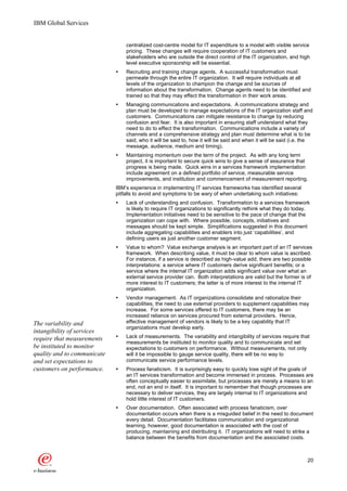 IBM Global Services


                                 centralized cost-centre model for IT expenditure to a model with visible service
                                 pricing. These changes will require cooperation of IT customers and
                                 stakeholders who are outside the direct control of the IT organization, and high
                                 level executive sponsorship will be essential.
                             Ÿ   Recruiting and training change agents. A successful transformation must
                                 permeate through the entire IT organization. It will require individuals at all
                                 levels of the organization to champion the change and be sources of
                                 information about the transformation. Change agents need to be identified and
                                 trained so that they may effect the transformation in their work areas.
                             Ÿ   Managing communications and expectations. A communications strategy and
                                 plan must be developed to manage expectations of the IT organization staff and
                                 customers. Communications can mitigate resistance to change by reducing
                                 confusion and fear. It is also important in ensuring staff understand what they
                                 need to do to effect the transformation. Communications include a variety of
                                 channels and a comprehensive strategy and plan must determine what is to be
                                 said, who it will be said to, how it will be said and when it will be said (i.e. the
                                 message, audience, medium and timing).
                             Ÿ   Maintaining momentum over the term of the project. As with any long term
                                 project, it is important to secure quick wins to give a sense of assurance that
                                 progress is being made. Quick wins in a services framework implementation
                                 include agreement on a defined portfolio of service, measurable service
                                 improvements, and institution and commencement of measurement reporting.
                             IBM’s experience in implementing IT services frameworks has identified several
                             pitfalls to avoid and symptoms to be wary of when undertaking such initiatives:
                             Ÿ   Lack of understanding and confusion. Transformation to a services framework
                                 is likely to require IT organizations to significantly rethink what they do today.
                                 Implementation initiatives need to be sensitive to the pace of change that the
                                 organization can cope with. Where possible, concepts, initiatives and
                                 messages should be kept simple. Simplifications suggested in this document
                                 include aggregating capabilities and enablers into just ‘capabilities’, and
                                 defining users as just another customer segment.
                             Ÿ   Value to whom? Value exchange analysis is an important part of an IT services
                                 framework. When describing value, it must be clear to whom value is ascribed.
                                 For instance, if a service is described as high-value add, there are two possible
                                 interpretations: a service where IT customers derive significant benefits; or a
                                 service where the internal IT organization adds significant value over what an
                                 external service provider can. Both interpretations are valid but the former is of
                                 more interest to IT customers; the latter is of more interest to the internal IT
                                 organization.
                             Ÿ   Vendor management. As IT organizations consolidate and rationalize their
                                 capabilities, the need to use external providers to supplement capabilities may
                                 increase. For some services offered to IT customers, there may be an
                                 increased reliance on services procured from external providers. Hence,
The variability and              effective management of vendors is likely to be a key capability that IT
                                 organizations must develop early.
intangibility of services
require that measurements    Ÿ   Lack of measurements. The variability and intangibility of services require that
                                 measurements be instituted to monitor quality and to communicate and set
be instituted to monitor         expectations to customers on performance. Without measurements, not only
quality and to communicate       will it be impossible to gauge service quality, there will be no way to
and set expectations to          communicate service performance levels.
customers on performance.    Ÿ   Process fanaticism. It is surprisingly easy to quickly lose sight of the goals of
                                 an IT services transformation and become immersed in process. Processes are
                                 often conceptually easier to assimilate, but processes are merely a means to an
                                 end, not an end in itself. It is important to remember that though processes are
                                 necessary to deliver services, they are largely internal to IT organizations and
                                 hold little interest of IT customers.
                             Ÿ   Over documentation. Often associated with process fanaticism, over
                                 documentation occurs when there is a misguided belief in the need to document
                                 every detail. Documentation facilitates communication and organizational
                                 learning, however, good documentation is associated with the cost of
                                 producing, maintaining and distributing it. IT organizations will need to strike a
                                 balance between the benefits from documentation and the associated costs.



                                                                                                                  20
 
