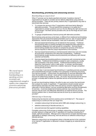 IBM Global Services


                            Benchmarking, prioritizing and outsourcing services

                            Benchmarking at a macro level
                            When IT services can be clearly specified and priced, it positions internal IT
                            organizations to be able to consider service delivery alternatives using external
                            service providers. There are two primary reasons why IT organizations may wish to
                            benchmark their services:
                            1.   To compare the services of the IT organization with those being offered by
                                 alternative providers. The aim behind this comparison is to assist the IT
                                 organization to answer questions such as: Are we offering the right services and
                                 service levels? Are there service providers who can do the things we don’t want
                                 to focus on?
                            2.   To gauge competitiveness of service pricing with alternative providers.
                            Benchmarking using services as the basis, is different from traditional benchmarking
                            approaches that use productivity-based parameters such as, ratio of support staff to
                            workstations, notional cost per workstation, total cost of ownership, and so forth.
                            Ÿ    Services-based benchmarking can be tailored for the business. Traditional
                                 benchmarking relies on existing averaged and categorized data organized in
                                 predefined categories from peer groups for comparison. Services-based
                                 benchmarking enables the business to compare the services at the level of
                                 service required to meet the unique requirements of the business.
                            Ÿ    Services-based benchmarking is oriented towards bottom-line cost and includes
                                 all productivity contributions and value-add considerations. Traditional
                                 benchmarking usually revolves around productivity and efficiency with inferred
                                 potential cost benefits.
                            Ÿ    Services-based benchmarking performs comparisons with commercial service
                                 providers. Traditional benchmarking is based on peer comparisons, usually
                                 with businesses in the same industry. Traditional benchmarking strives to
                                 determine ‘best practice’ within a peer group. In contrast, services-based
                                 benchmarking strives to determine a realistic ‘best price’ through competition
                                 among service providers.
                            The crucial step in services-based benchmarking is in specifying services accurately
The crucial step in         and comprehensively enough to enable a true comparison of services and pricing
services-based              from service providers. Locking down the specification for services effectively locks
benchmarking is in          down the benefits to be derived. Costs (which includes the service price) then
specifying services         become the determining variable for value. Of course, this assumes that the service
                            provider is actually able to deliver the specified service at the promised service
accurately and              levels!
comprehensively enough to
                            As with any benchmarking initiative, the effort to plan and conduct the benchmark
enable a true comparison    then analyze the results, is significant. IT organizations should consider service
of services and pricing     benchmarking exercises only when there are serious concerns regarding their
from service providers.     value-add in service delivery, and are considering alternative sourcing arrangements
                            for services. A services-based benchmarking exercise may reveal that some
                            services may be more cost effectively delivered by an external service provider. The
                            obvious question then is, should these services be done by an external service
                            provider?
                            Outsourcing or Insourcing
                            Outsourcing has become common practice and is not limited to IT. The scope of
                            outsourcing is a continuum that can range from,
                            Ÿ    complete outsourcing of all services (which IBM calls strategic outsourcing), to
                            Ÿ    selective outsourcing of discrete services, to
                            Ÿ    procured services that augment existing capabilities.
                            Complete outsourcing of all services or strategic outsourcing, involves the service
                            provider taking on a large part of the IT operations of a business including the IT
                            assets, staff and processes. Although some of the service concepts described have
                            applicability to strategic outsourcing, here we will focus on selective outsourcing of
                            discrete services.
                            Selective outsourcing is an arrangement where a discrete service to the customers
                            of an internal IT organization is delivered in whole or largely by an external service
                            provider.


                                                                                                                 21
 