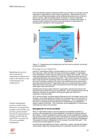 IBM Global Services


                               A service provider-customer importance matrix such as Figure 15, provides a tool to
                               help guide IT organizations in their outsourcing decision. Development of such a
                               matrix is nontrivial and potentially involves additional dimensions such as risk and
                               service maturity. IBM has assisted clients to develop IT service prioritization
                               frameworks, and this is a topic intended for discussion in another white paper. A
                               service provider-customer importance matrix also assists IT organizations in
                               developing the rationale for core competencies.

                                                    Increasing value add of IT organization



                                                                                    Retain in-house
                                Strategic to IT
                                 customers
                                                                                   IT strategy & planning

                                                  Business continuity                   Solution design,




                                                                                                                  Increasing business impact
                                                                                        construction &
                                                                                        deployment
                                                             End-user support



                                                                        PLE     IT asset management



                                                                       M
                                                             Infrastructure            IT architecture &

                                                                     XA
                                                             operation &               standards
                                                             administration                        IT customer
                                                                    E
                                                    End-user training                              relationship
                                                                                                   management
                                                                                  IT governance
                                                             IT procurement
                                                                                            Supplier
                                                                                            management
                                                  Outsource first

                                                                                            Strategic to IT
                                                                                             organization

                               Figure 15. Categorizing and prioritizing services from both a customer and service
                               provider perspective
                               Focussing on core competencies
                               Internal IT organizations today, are being asked to do more, but with the same or
Identifying the services       less resources. Given the finite resources and funding available, IT organization
where internal IT              must concentrate on where they can add the most value to the business. This may
organizations add the most     mean rationalizing services offered to IT customers, withdrawing some services or
value to the business is key   considering alternative sourcing arrangements. They need to consider not only the
                               direct costs but also the opportunity costs of providing each service. For instance, if
to determining core            the cost of providing a service is the same as an external service provider’s price,
competencies.                  what value does the internal IT organization add over an external service provider?
                               Would the internal resources used in providing this service be better deployed in
                               other higher value-add services?
                               Identifying the services where internal IT organizations add the most value to the
                               business is key to determining core competencies. Core competencies can then be
                               defined on the basis of value-add to the business rather than what the IT
                               organization does best today.
                               An IT service portfolio, prioritized against dimensions such as strategic value to the
                               company, can provide guidance on which form of outsourcing to use, and where IT
                               investments should be directed to develop competencies. The IT organization can
                               then focus on developing and maintaining the competencies and capabilities it
Product management             needs to deliver its services. Thus, resources can be redeployed in a manner that
practices used in many         maximises the value to the business.
businesses to manage their
                               Managing the IT service portfolio
products to the market, can
provide a framework for        When IT organizations adopt a services approach and establish portfolios of
internal IT organizations to   services, new competencies must be developed to manage the ongoing vitality of
                               the portfolio. Product management practices used in many businesses to manage
identify and develop the       their products to the market, can provide a framework for internal IT organizations to
capabilities necessary for     identify and develop the capabilities necessary for IT service portfolio management.
IT services portfolio          A key aspect of product management is the concept of a product life-cycle 8. This
management.                    concept can be easily applied to services.
                               A services life-cycle defines four phases: introduction, growth, maturity and decline.
                               These phases reflect the changing demand for a particular service from its initial

                                                                                                                                               23
 