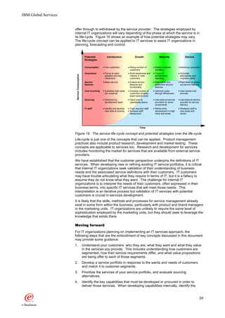 IBM Global Services


                      offer through to withdrawal by the service provider. The strategies employed by
                      internal IT organizations will vary depending of the phase at which the service is in
                      its life-cycle. Figure 16 shows an example of how potential strategies may vary.
                      The life-cycle concept can be applied to IT services to assist IT organizations in
                      planning, forecasting and control.


                                              Potential          Introduction               Growth                Maturity                Decline
                                              Strategies

                                              Consumption      Few customers           Rising number of       Stable customer        Declining customers
                                                                                       customers              numbers
                                              Awareness        Focus on early          Build awareness and    Focus on               Articulate

                       Service Consumption
                                                               adopters and key        interest in main       performance            alternatives and
                                                               influencers             customers              reporting              migration paths
                                              Service          Basic service           Extend service         Rationalize and        Pare down or phase
                                              features                                 features and           streamline service     out service features
                                                                                       functionality          features
                                              Cost & pricing   Subsidize high costs    Growing number of      Optimize costs         User lowest cost
                                                               per customer            customers enables      through efficiencies   provider
                                                                                       lower shared costs
                                              Sourcing         Delivered by            Hand-over to           Use external service   Use external service
                                                               development team        operational teams      providers for some     provider for service
                                                                                                              components             delivery
                                              IT staff         Identify and develop    Train required staff   Refine skills          Redeploy staff to
                                                               new skills & training   Increase staff         development in high    new areas and
                                                                                       delopyment             value add areas        retrain.




                                                                                                 Time

                      Figure 16. The service life-cycle concept and potential strategies over the life-cycle
                      Life-cycle is just one of the concepts that can be applied. Product management
                      practices also include product research, development and market testing. These
                      concepts are applicable to services too. Research and development for services
                      includes monitoring the market for services that are available from external service
                      providers.
                      We have established that the customer perspective underpins the definitions of IT
                      services. When developing new or refining existing IT service portfolios, it is critical
                      that internal IT organizations seek validation of their understanding of business
                      needs and the associated service definitions with their customers. IT customers
                      may have trouble articulating what they require in terms of IT, but it is a fallacy to
                      assume they do not know what they want. The challenge for internal IT
                      organizations is to interpret the needs of their customers, often expressed in their
                      business terms, into specific IT services that will meet those needs. This
                      interpretation is an iterative process but validation of IT services with potential
                      customers is crucial in services development.
                      It is likely that the skills, methods and processes for service management already
                      exist in some form within the business, particularly with product and brand managers
                      in the marketing units. IT organizations are unlikely to require the same level of
                      sophistication employed by the marketing units, but they should seek to leverage the
                      knowledge that exists there.

                      Moving forward
                      For IT organizations planning on implementing an IT services approach, the
                      following steps that are the embodiment of key concepts discussed in this document
                      may provide some guidance:
                      1.                     Understand your customers: who they are, what they want and what they value
                                             in the services you provide. This includes understanding how customers are
                                             segmented, how their service requirements differ, and what value propositions
                                             are being offer to each of those segments.
                      2.                     Develop a service portfolio in response to the wants and needs of customers
                                             and match it to customer segments.
                      3.                     Prioritize the services of your service portfolio, and evaluate sourcing
                                             alternatives.
                      4.                     Identify the key capabilities that must be developed or procured in order to
                                             deliver those services. When developing capabilities internally, identify the


                                                                                                                                                         24
 